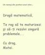 Mesaj din partea unui elev: draga
matematica, te rog sa te maturizezi si
sa-ti rezolvi singura problemele... Cu
drag